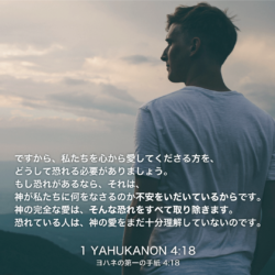 1 YAHUKANON(ヨハネの第一の手紙)4章18節：ですから、私たちを心から愛してくださる方を、どうして恐れる必要がありましょう。もし恐れがあるなら、それは、神が私たちに何をなさるのか不安をいだいているからです。神の完全な愛は、そんな恐れをすべて取り除きます。恐れている人は、神の愛をまだ十分理解していないのです。