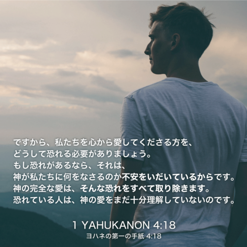 1 YAHUKANON(ヨハネの第一の手紙)4章18節：ですから、私たちを心から愛してくださる方を、どうして恐れる必要がありましょう。もし恐れがあるなら、それは、神が私たちに何をなさるのか不安をいだいているからです。神の完全な愛は、そんな恐れをすべて取り除きます。恐れている人は、神の愛をまだ十分理解していないのです。