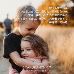 1 YAHUKANON(ヨハネの第一の手紙)4章7節：愛する者たちよ。わたしたちは互に愛し合おうではないか。愛は、神から出たものなのである。すべて愛する者は、神から生まれた者であって、神を知っている。