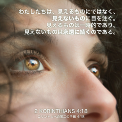 2 KORINTHIANS(コリント人への第二の手紙)4章18節：わたしたちは、見えるものにではなく、見えないものに目を注ぐ。見えるものは一時的であり、見えないものは永遠に続くのである。