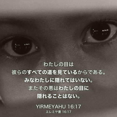 YIRMEYAHU(エレミヤ書)16章17節：わたしの目は彼らのすべての道を見ているからである。みなわたしに隠れてはいない。またその悪はわたしの目に隠れることはない。