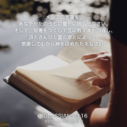 KOLOSSIANS(コロサイ人への手紙)3章16節：メシアの言葉を、あなたがたのうちに豊かに宿らせなさい。そして、知恵をつくして互に教えまた訓戒し、詩とさんびと霊の歌とによって、感謝して心から神をほめたたえなさい。