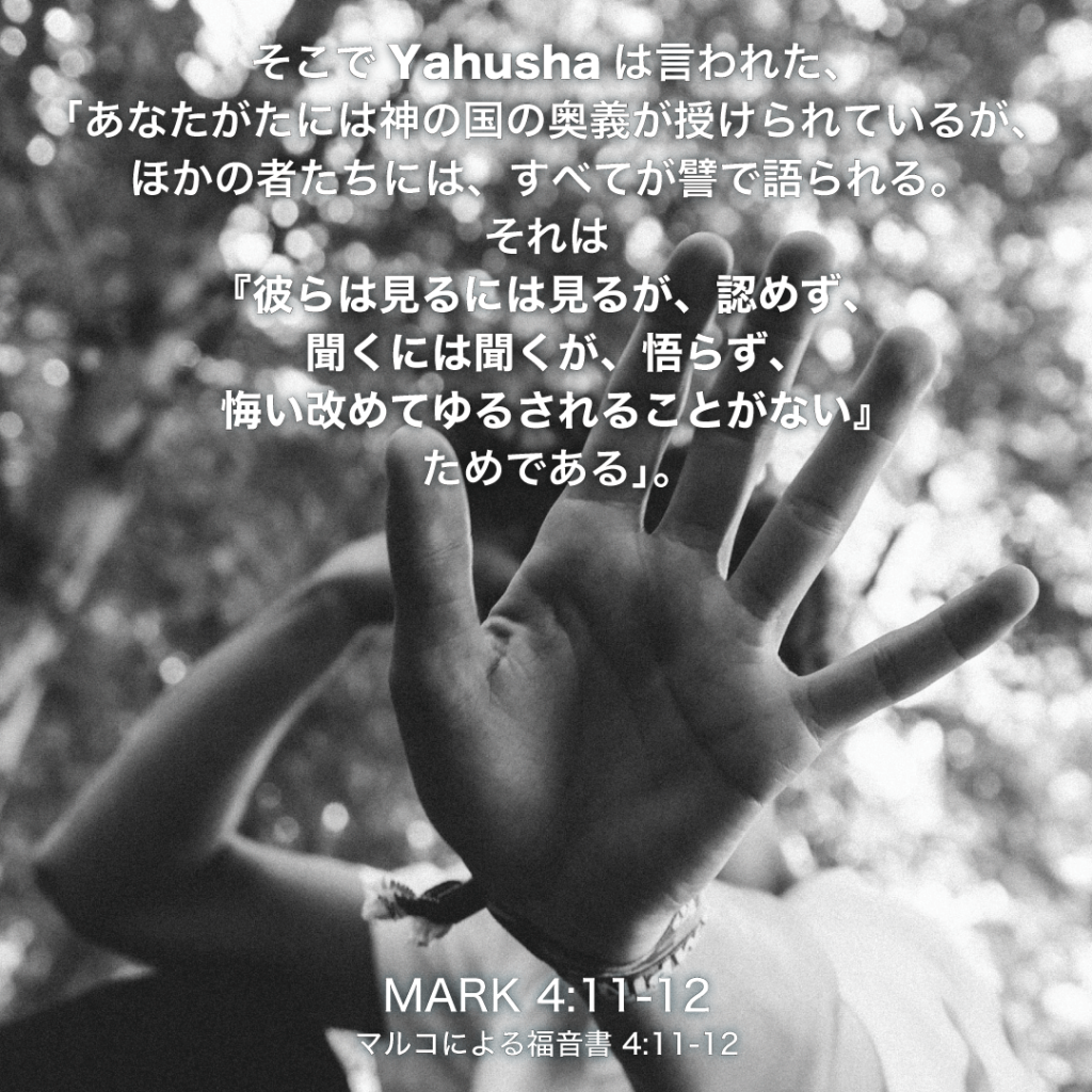 MARK(マルコによる福音書)4章11節〜12節：そこでYahushaは言われた、「あなたがたには神の国の奥義が授けられているが、ほかの者たちには、すべてが譬で語られる。それは『彼らは見るには見るが、認めず、聞くには聞くが、悟らず、悔い改めてゆるされることがない』ためである。」