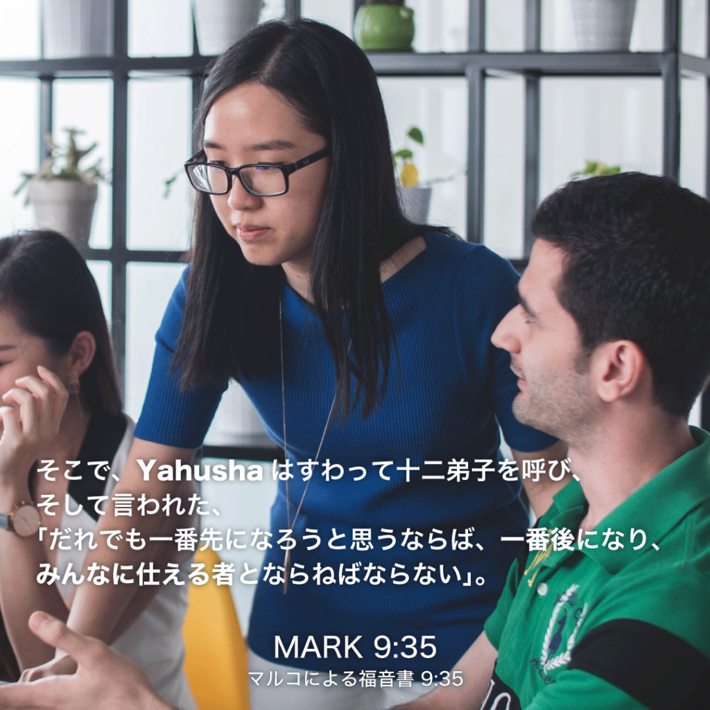 MARK(マルコによる福音書)9章35節：そこで、Yahushaはすわって十二弟子を呼び、そして言われた、「だれでも一番先になろうと思うならば、一番後になり、みんなに仕える者とならねばならない。」