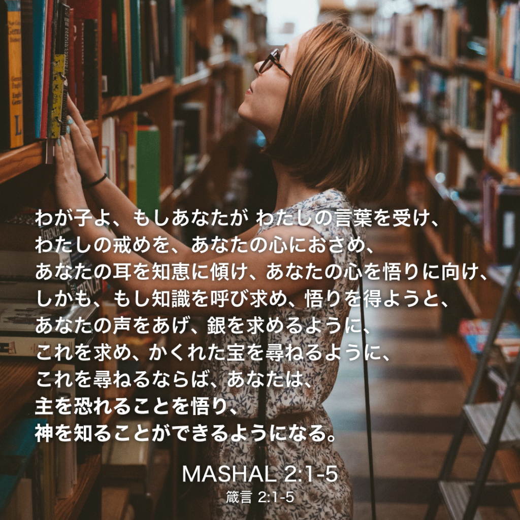 MASHAL(箴言)2章1節〜5節：わが子よ、もしあなたがわたしの言葉を受け、わたしの戒めを、あなたの心におさめ、あなたの耳を知恵に傾け、あなたの心を悟りに向け、しかも、もし知識を呼び求め、悟りを得ようと、あなたの声をあげ、銀を求めるように、これを求め、かくれた宝を尋ねるように、これを尋ねるならば、あなたは、主を恐れることを悟り、神を知ることができるようになる。