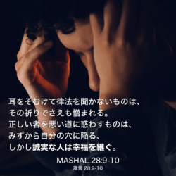 MASHAL(箴言)28章9節〜10節：耳をそむけて律法を聞かないものは、その祈りでさえも憎まれる。正しい者を悪い道に惑わすものは、みずから自分の穴に陥る、しかし誠実な人は幸福を継ぐ。