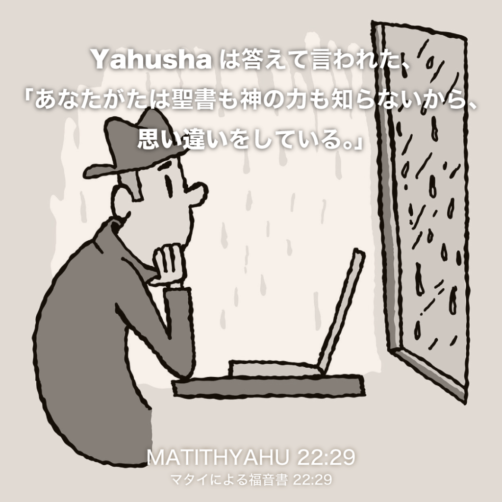 MATITHYAHU(マタイによる福音書)22章29節：Yahushaは答えて言われた、「あなたがたは聖書も神の力も知らないから、思い違いをしている。」