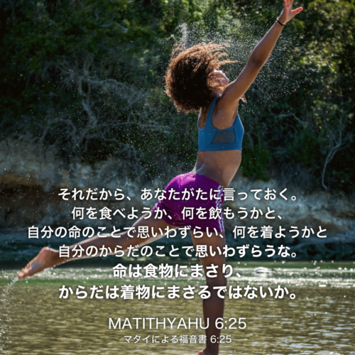 MATITHYAHU(マタイによる福音書)6章25節：それだから、あなたがたに言っておく。何を食べようか、何を飲もうかと、自分の命のことで思いわずらい、何を着ようかと自分のからだのことで思いわずらうな。命は食物にまさり、からだは着物にまさるではないか。