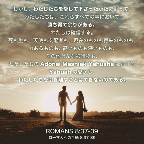 ROMANS(ローマ人への手紙)8章37節〜39節：しかし、わたしたちを愛して下さったかたによって、わたしたちは、これらすべての事において勝ち得て余りがある。わたしは確信する。死も生も、天使も支配者も、現在のものも将来のものも、力あるものも、高いものも深いものも、その他どんな被造物も、わたしたちのAdonai(主) Mashiak YahushaにおけるYahuahの愛から、わたしたちを引き離すことはできないのである。