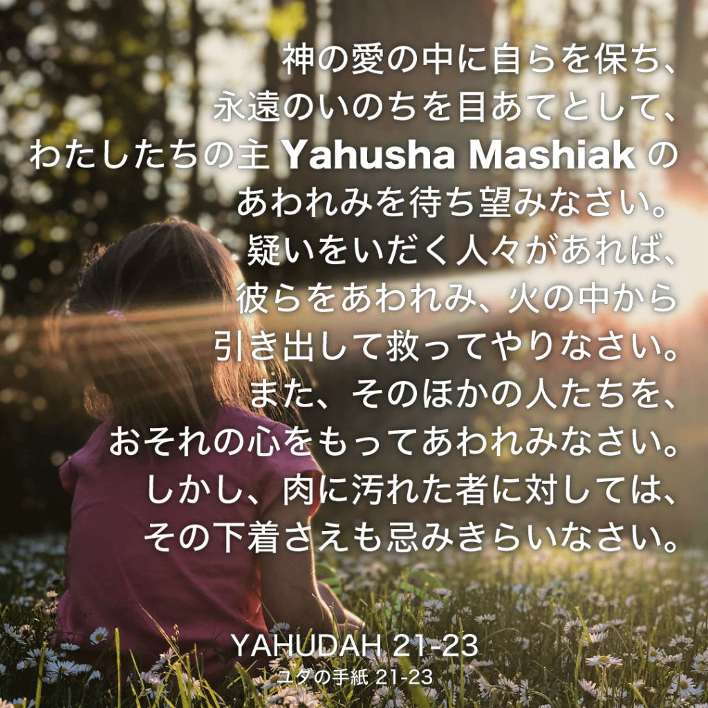 YAHUDAH(ユダの手紙)21節〜23節：神の愛の中に自らを保ち、永遠のいのちを目あてとして、わたしたちの主Yahusha Mashiakのあわれみを待ち望みなさい。疑いをいだく人々があれば、彼らをあわれみ、火の中から引き出して救ってやりなさい。また、そのほかの人たちを、おそれの心を持ってあわれみなさい。しかし、肉に汚れた者に対しては、その下着さえも忌みきらいなさい。