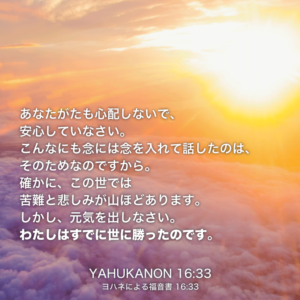 YAHUKANON(ヨハネによる福音書)16章33節：あなたがたも心配しないで、安心していなさい。こんなにも念には念を入れて話したのは、そのためなのですから。確かに、この世では苦難と悲しみが山ほどあります。しかし、元気を出しなさい。わたしはすでに世に勝ったのです。