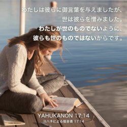 YAHUKANON(ヨハネによる福音書)17章14節：わたしは彼らに御言葉を与えましたが、世は彼らを憎みました。わたしが世のものでないように、彼らも世のものではないからです。