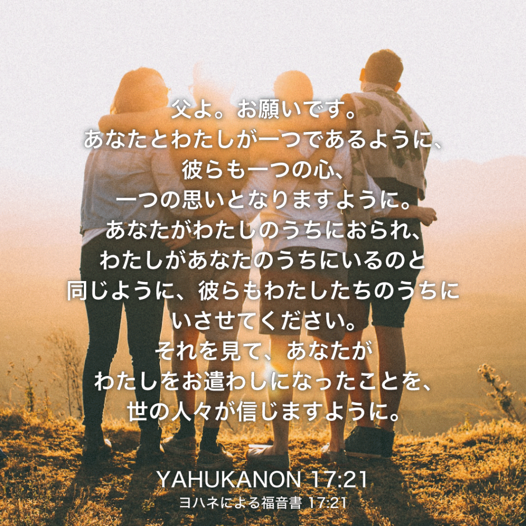 YAHUKANON(ヨハネによる福音書)17章21節：父よ。お願いです。あなたとわたしが一つであるように、彼らも一つの心、一つの思いとなりますように。あなたがわたしのうちにおられ、わたしがあなたのうちにいるのと同じように、彼らもわたしたちのうちにいさせてください。それを見て、あなたがわたしをお遣わしになったことを、世の人々が信じますように。