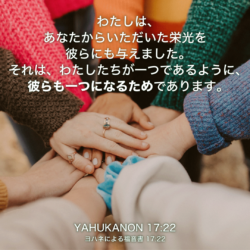 YAHUKANON(ヨハネによる福音書)17章22節：わたしは、あなたからいただいた栄光を彼らにも与えました。それは、わたしたちが一つであるように、彼らも一つになるためであります。