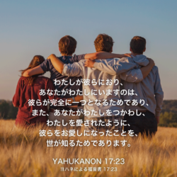 YAHUKANON(ヨハネによる福音書)17章23節：わたしが彼らにおり、あなたがわたしにいますのは、彼らが完全に一つとなるためであり、また、あなたがわたしをつかわし、わたしを愛されたように、彼らをお愛しになったことを、世が知るためであります。