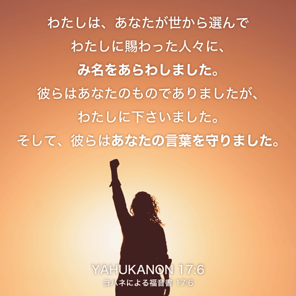 YAHUKANON(ヨハネによる福音書)17章6節：わたしは、あなたが世から選んでわたしに賜わった人々に、み名をあらわしました。彼らはあなたのものでありましたが、わたしに下さいました。そして、彼らはあなたの言葉を守りました。