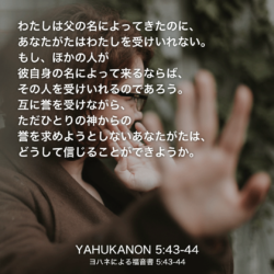 YAHUKANON(ヨハネによる福音書)5章43節〜44節：わたしは父の名によってきたのに、あなたがたはわたしを受けいれない。もし、ほかの人が彼自身の名によって来るならば、その人を受けいれるのであろう。互に誉を受けながら、ただひとりの神からの誉を求めようとしないあなたがたは、どうして信じることができようか。