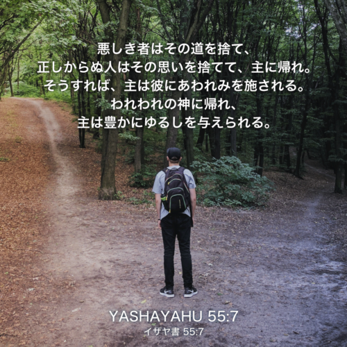 YASHAYAHU(イザヤ書)55章7節：悪き者はその道を捨て、正しからぬ人はその思いを捨てて、主に帰れ。そうすれば、主は彼にあわれみを施される。われわれの神に帰れ、主は豊かにゆるしを与えられる。