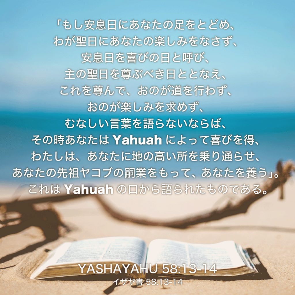 YASHAYAHU58章13節〜14節：「もし安息日にあなたの足をとどめ、わが聖日にあなたの楽しみをなさず、安息日を喜びの日と呼び、主の聖日を尊ぶべき日ととなえ、これを尊んで、おのが道を行わず、おのが楽しみを求めず、むなしい言葉を語らないならば、その時あなたはYahuahによって喜びを得、わたしは、あなたに地の高い所を乗り通らせ、あなたの先祖ヤコブの嗣業をもって、あなたを養う。」これはYahuahの口から語られたものである。