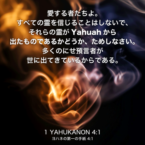 1 YAHUKANON(ヨハネの第一の手紙)4章1節：愛する者たちよ。すべての霊を信じることはしないで、それらの霊がYahuahから出たものであるかどうか、ためしなさい。多くのにせ預言者が世に出てきているからである。