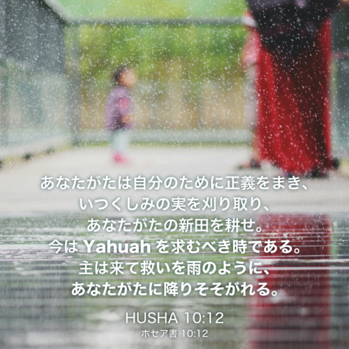 HUSHA(ホセア書)10章12節：あなたがたは自分のために正義をまき、いつくしみの実を刈り取り、あなたがたの新田を耕せ。今はYahuahを求むべき時である。主は来て救いを雨のように、あなたがたに降りそそがれる。