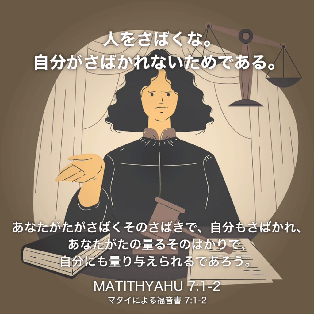 MATITHYAHU(マタイによる福音書)7章1節〜2節：人をさばくな。自分がさばかれないためである。あなたがたがさばくそのさばきで、自分もさばかれ、
あなたがたの量るそのはかりで、自分にも量り与えられるであろう。  