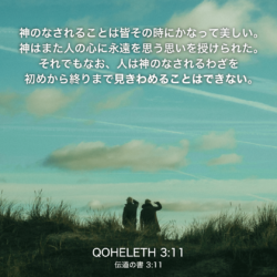 QOHELETH(伝道の書)3章11節：神のなされることは皆その時にかなって美しい。神はまた人の心に永遠を思う思いを授けられた。それでもなお、人は神のなされるわざを初めから終りまで見きわめることはできない。