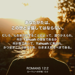 ROMANS(ローマ人への手紙)12章2節：あなたがたは、この世と妥協してはならない。むしろ、心を新たにすることによって、造りかえられ、何がYahuahの御旨であるか、何が善であって、Yahuahに喜ばれ、かつ全きことであるかを、わきまえ知るべきである。