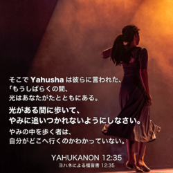 YAHUKANON(ヨハネによる福音書)12章35節：そこでYahushaは彼らに言われた、「もうしばらくの間、光はあなたがたとともにある。光がある間に歩いて、やみに追いつかれないようにしなさい。やみの中を歩く者は、自分がどこへ行くのかわかっていない。 光のある間に、光の子となるために、光を信じなさい」。イエスはこれらのことを話してから、そこを立ち去って、彼らから身をお隠しになった。