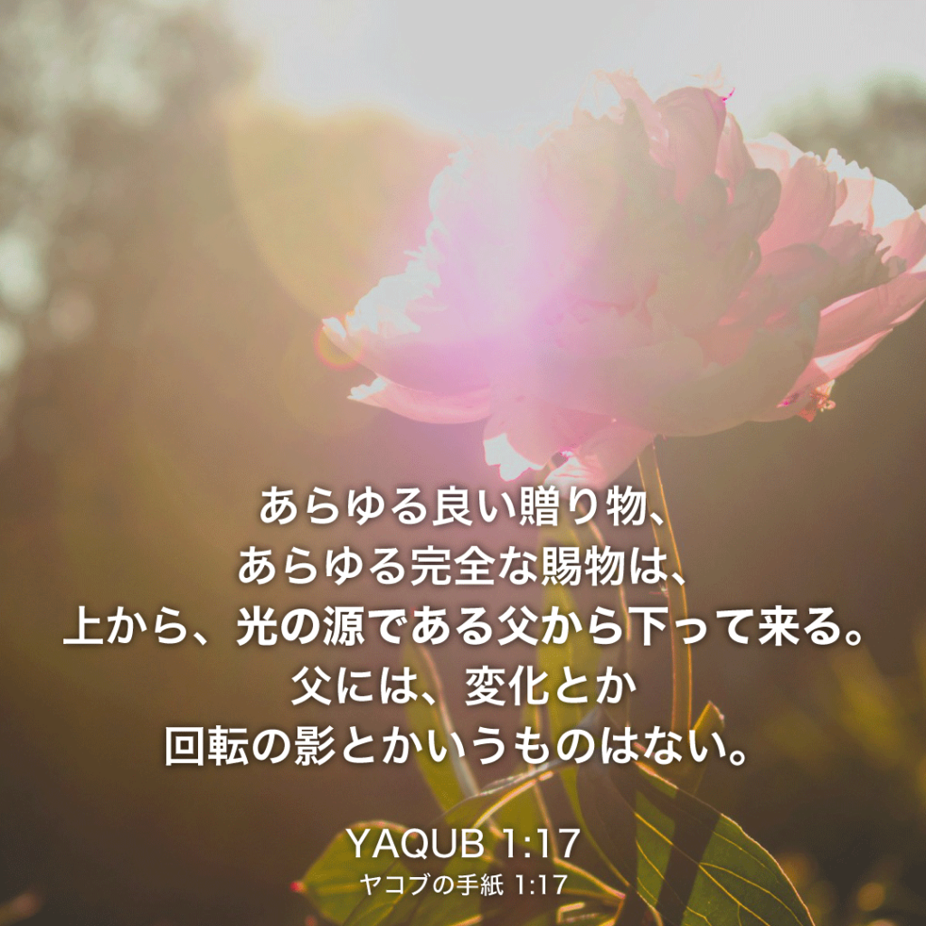 YAQUB(ヤコブの手紙)1章17節：あらゆる良い贈り物、あらゆる完全な賜物は、上から、光の源である父から下って来る。父には、変化とか回転の影とかいうものはない。 