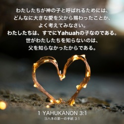 1 YAHUKANON(ヨハネの第一の手紙)3章1節：わたしたちが神の子と呼ばれるためには、どんなに大きな愛を父から賜わったことか、よく考えてみなさい。わたしたちは、すでにYahuahの子なのである。世がわたしたちを知らないのは、父を知らなかったからである。