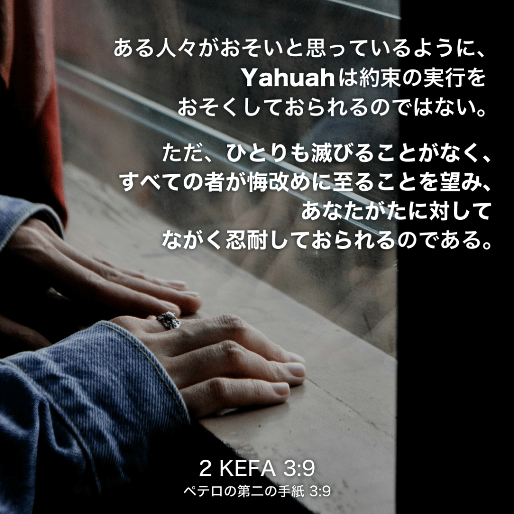 2 KEFA(ペテロの第二の手紙)3章9節：ある人々がおそいと思っているように、Yahuahは約束の実行をおそくしておられるのではない。ただ、ひとりも滅びることがなく、すべての者が悔改めに至ることを望み、あなたがたに対してながく忍耐しておられるのである。