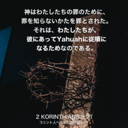 2 KORINTHIANS(コリント人への第二の手紙)5章21節：神はわたしたちの罪のために、罪を知らないかたを罪とされた。それは、わたしたちが、彼にあってYahuahに従順になるためなのである。