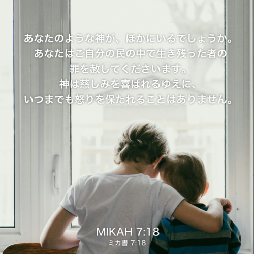 MIKAH(ミカ書)7章18節：あなたのような神が、ほかにいるでしょうか。あなたはご自分の民の中で生き残った者の罪を赦してくださいます。神は慈しみを喜ばれるゆえに、いつまでも怒りを保たれることはありません。