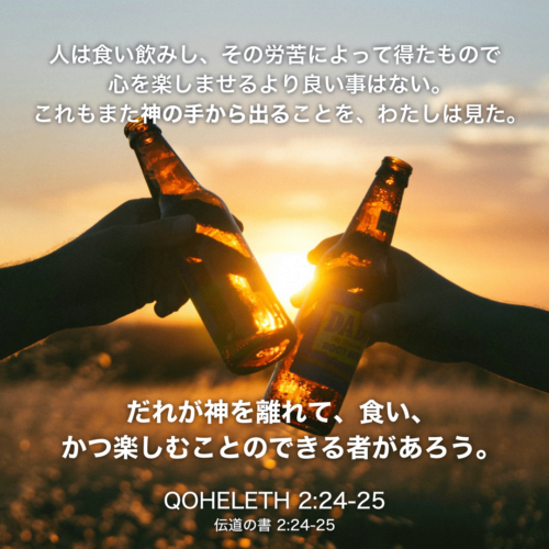 QOHELETH(伝道の書)2章24節〜25節：人は食い飲みし、その労苦によって得たもので心を楽しませるより良い事はない。これもまた神の手から出ることを、わたしは見た。だれが神を離れて、食い、かつ楽しむことのできる者があろう。