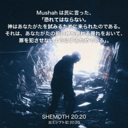 SHEMOTH(出エジプト記)20章20節：Mushahは民に言った、「恐れてはならない。神はあなたがたを試みるために来られたのである。それは、あなたがたの前に神を畏れる畏れをおいて、罪を犯させないようにするためである」。