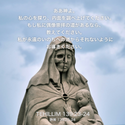 TEHILLIM(詩篇)139章23節〜24節：ああ神よ。私の心を探り、内面を調べ上げてください。もし私に偶像崇拝の道があるなら、 教えてください。 私が永遠のいのちへの道からそれないようにお導きください。