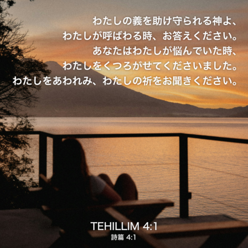 TEHILLIM(詩篇)4章1節：わたしの義を助け守られる神よ、わたしが呼ばわる時、お答えください。あなたはわたしが悩んでいた時、わたしをくつろがせてくださいました。わたしをあわれみ、わたしの祈をお聞きください。