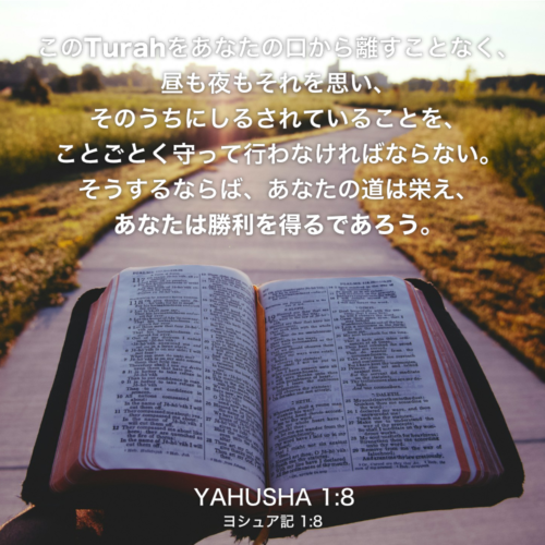 YAHUSHA(ヨシュア記)1章8節：この律法の書をあなたの口から離すことなく、昼も夜もそれを思い、そのうちにしるされていることを、ことごとく守って行わなければならない。そうするならば、あなたの道は栄え、あなたは勝利を得るであろう。