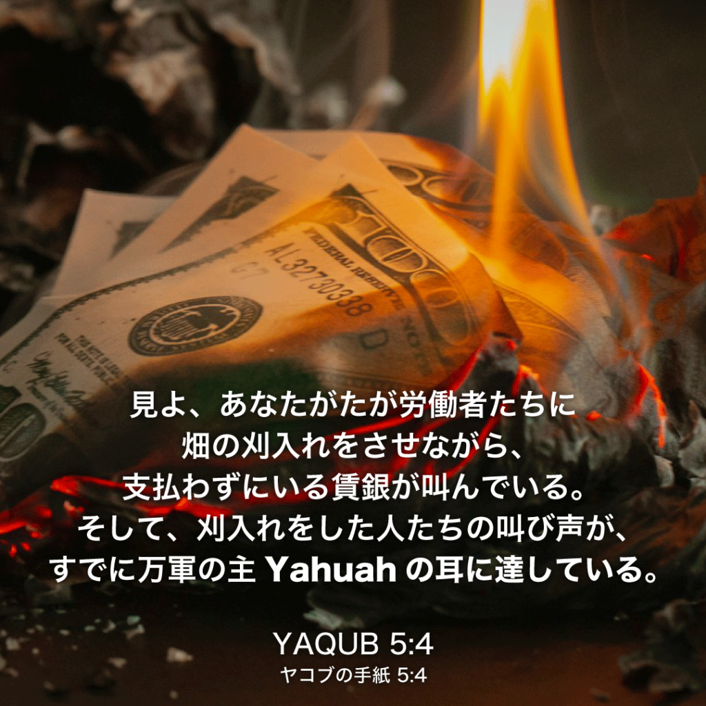 YAQUB(ヤコブの手紙)5章4節：見よ、あなたがたが労働者たちに畑の刈入れをさせながら、支払わずにいる賃銀が叫んでいる。そして、刈入れをした人たちの叫び声が、すでに万軍の主Yahuahの耳に達している。