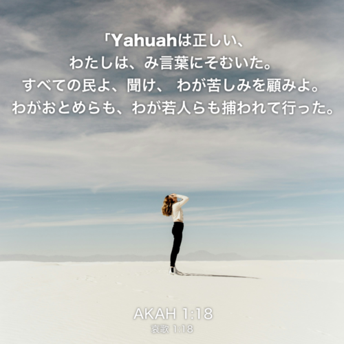 AKAH(哀歌)1章18節：「Yahuahは正しい、 わたしは、み言葉にそむいた。 すべての民よ、聞け、 わが苦しみを顧みよ。わがおとめらも、わが若人らも捕われて行った。