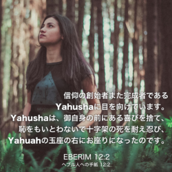 EBERIM(ヘブル人への手紙)12章2節：信仰の創始者また完成者である Yahushaに目を向けています。Yahushaは、御自身の前にある喜びを捨て、恥をもいとわないで十字架の死を耐え忍び、Yahuahの玉座の右にお座りになったのです。