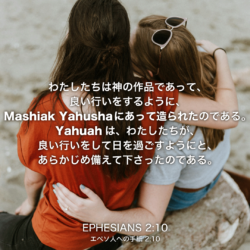 EPHESIANS(エペソ人への手紙)2章10節：わたしたちは神の作品であって、良い行いをするように、Mashiak Yahushaにあって造られたのである。Yahuahは、わたしたちが、良い行いをして日を過ごすようにと、あらかじめ備えて下さったのである。