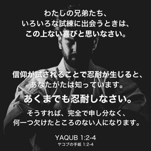 YAQUB(ヤコブの手紙)1章2節〜4節：わたしの兄弟たち、いろいろな試練に出会うときは、この上ない喜びと思いなさい。信仰が試されることで忍耐が生じると、あなたがたは知っています。 あくまでも忍耐しなさい。そうすれば、完全で申し分なく、何一つ欠けたところのない人になります。