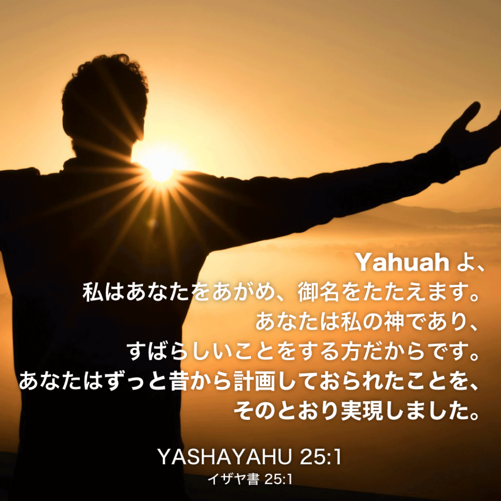 YASHAYAHU(イザヤ書)25章1節：Yahuahよ、私はあなたをあがめ、御名をたたえます。あなたは私の神であり、すばらしいことをする方だからです。あなたはずっと昔から計画しておられたことを、そのとおり実現しました。 