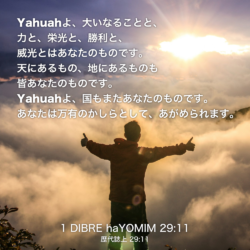 1 DIBRE haYOMIM(歴代誌上) 29章11節：Yahuahよ、大いなることと、力と、栄光と、勝利と、威光とはあなたのものです。天にあるもの、地にあるものも皆あなたのものです。Yahuahよ、国もまたあなたのものです。あなたは万有のかしらとして、あがめられます。