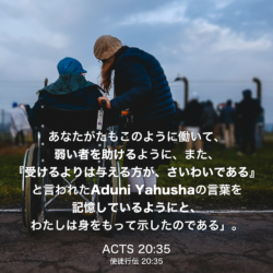 ACTS(使徒行伝) 20章35節：あなたがたもこのように働いて、弱い者を助けるように、また、『受けるよりは与える方が、さいわいである』と言われたAduni Yahushaの言葉を記憶しているようにと、わたしは身をもって示したのである」。