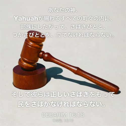 DEBARIM(申命記) 16章18節：あなたの神、Yahuahが賜わるすべての町々の内に、部族にしたがって、さばきびとと、つかさびととを、立てなければならない。そして彼らは正しいさばきをもって民をさばかなければならない。