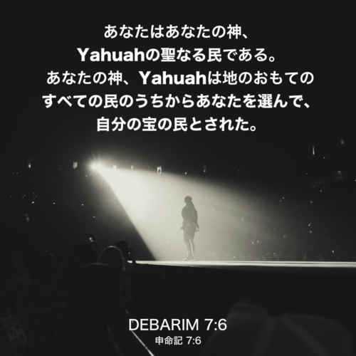 DEBARIM(申命記) 7章6説：あなたはあなたの神、Yahuahの聖なる民である。あなたの神、Yahuahは地のおもてのすべての民のうちからあなたを選んで、自分の宝の民とされた。