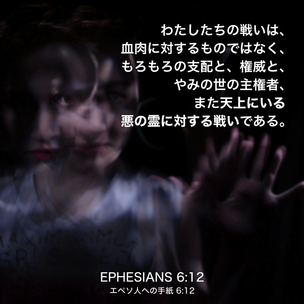 EPHESIANS(エペソ人への手紙) 6章12節：わたしたちの戦いは、血肉に対するものではなく、もろもろの支配と、権威と、やみの世の主権者、また天上にいる悪の霊に対する戦いである。